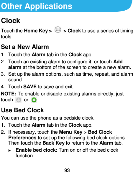 93 Other Applications Clock Touch the Home Key &gt;    &gt; Clock to use a series of timing tools. Set a New Alarm 1.  Touch the Alarm tab in the Clock app. 2.  Touch an existing alarm to configure it, or touch Add alarm at the bottom of the screen to create a new alarm. 3.  Set up the alarm options, such as time, repeat, and alarm sound. 4.  Touch SAVE to save and exit. NOTE: To enable or disable existing alarms directly, just touch    or  . Use Bed Clock You can use the phone as a bedside clock. 1.  Touch the Alarm tab in the Clock app. 2.  If necessary, touch the Menu Key &gt; Bed Clock Preferences to set up the following bed clock options. Then touch the Back Key to return to the Alarm tab.  Enable bed clock: Turn on or off the bed clock function. 