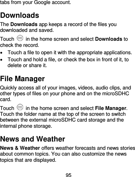95 tabs from your Google account. Downloads The Downloads app keeps a record of the files you downloaded and saved. Touch    in the home screen and select Downloads to check the record.   Touch a file to open it with the appropriate applications.   Touch and hold a file, or check the box in front of it, to delete or share it. File Manager Quickly access all of your images, videos, audio clips, and other types of files on your phone and on the microSDHC card. Touch    in the home screen and select File Manager. Touch the folder name at the top of the screen to switch between the external microSDHC card storage and the internal phone storage. News and Weather News &amp; Weather offers weather forecasts and news stories about common topics. You can also customize the news topics that are displayed. 