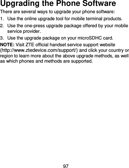 97 Upgrading the Phone Software There are several ways to upgrade your phone software: 1.  Use the online upgrade tool for mobile terminal products. 2.  Use the one-press upgrade package offered by your mobile service provider. 3.  Use the upgrade package on your microSDHC card. NOTE: Visit ZTE official handset service support website (http://www.ztedevice.com/support/) and click your country or region to learn more about the above upgrade methods, as well as which phones and methods are supported.   