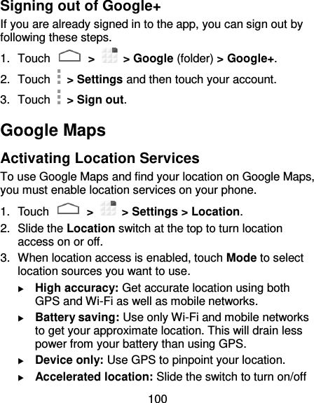 100 Signing out of Google+ If you are already signed in to the app, you can sign out by following these steps. 1.  Touch   &gt;    &gt; Google (folder) &gt; Google+. 2.  Touch    &gt; Settings and then touch your account. 3.  Touch    &gt; Sign out. Google Maps Activating Location Services To use Google Maps and find your location on Google Maps, you must enable location services on your phone. 1.  Touch   &gt;    &gt; Settings &gt; Location. 2.  Slide the Location switch at the top to turn location access on or off. 3.  When location access is enabled, touch Mode to select location sources you want to use.  High accuracy: Get accurate location using both GPS and Wi-Fi as well as mobile networks.  Battery saving: Use only Wi-Fi and mobile networks to get your approximate location. This will drain less power from your battery than using GPS.  Device only: Use GPS to pinpoint your location.  Accelerated location: Slide the switch to turn on/off 