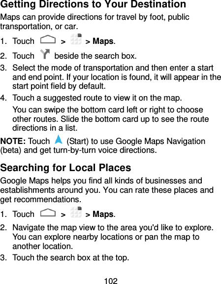 102 Getting Directions to Your Destination Maps can provide directions for travel by foot, public transportation, or car. 1.  Touch   &gt;    &gt; Maps. 2.  Touch    beside the search box. 3.  Select the mode of transportation and then enter a start and end point. If your location is found, it will appear in the start point field by default. 4.  Touch a suggested route to view it on the map. You can swipe the bottom card left or right to choose other routes. Slide the bottom card up to see the route directions in a list. NOTE: Touch    (Start) to use Google Maps Navigation (beta) and get turn-by-turn voice directions. Searching for Local Places Google Maps helps you find all kinds of businesses and establishments around you. You can rate these places and get recommendations. 1.  Touch   &gt;    &gt; Maps.   2.  Navigate the map view to the area you&apos;d like to explore. You can explore nearby locations or pan the map to another location. 3.  Touch the search box at the top. 