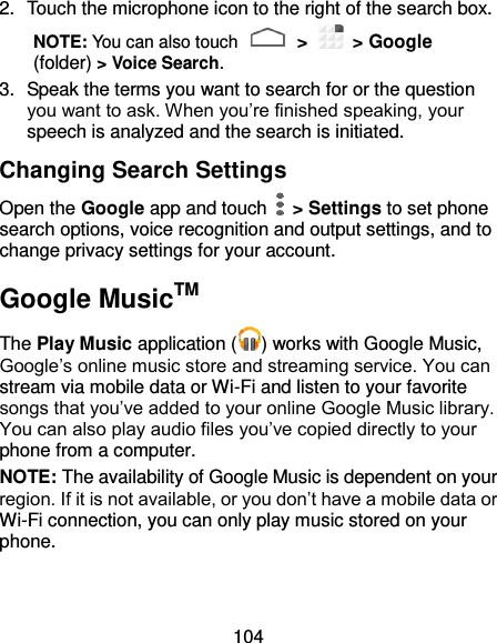 104 2.  Touch the microphone icon to the right of the search box. NOTE: You can also touch   &gt;    &gt; Google (folder) &gt; Voice Search. 3.  Speak the terms you want to search for or the question you want to ask. When you’re finished speaking, your speech is analyzed and the search is initiated. Changing Search Settings Open the Google app and touch    &gt; Settings to set phone search options, voice recognition and output settings, and to change privacy settings for your account. Google MusicTM The Play Music application ( ) works with Google Music, Google’s online music store and streaming service. You can stream via mobile data or Wi-Fi and listen to your favorite songs that you’ve added to your online Google Music library. You can also play audio files you’ve copied directly to your phone from a computer. NOTE: The availability of Google Music is dependent on your region. If it is not available, or you don’t have a mobile data or Wi-Fi connection, you can only play music stored on your phone. 