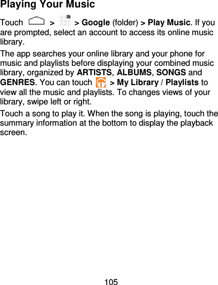 105 Playing Your Music Touch   &gt;    &gt; Google (folder) &gt; Play Music. If you are prompted, select an account to access its online music library. The app searches your online library and your phone for music and playlists before displaying your combined music library, organized by ARTISTS, ALBUMS, SONGS and GENRES. You can touch    &gt; My Library / Playlists to view all the music and playlists. To changes views of your library, swipe left or right. Touch a song to play it. When the song is playing, touch the summary information at the bottom to display the playback screen. 