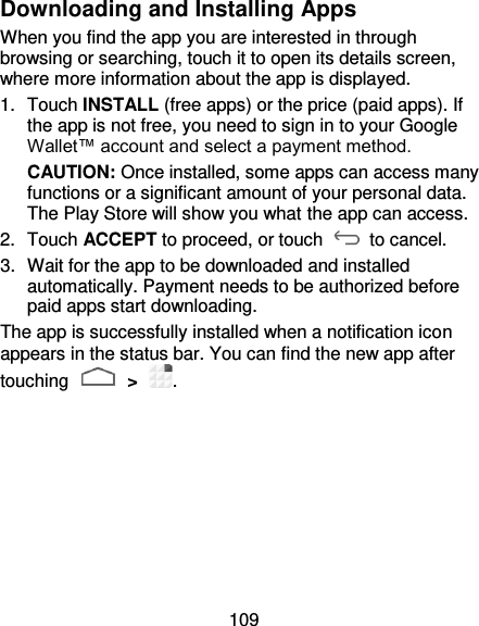 109 Downloading and Installing Apps When you find the app you are interested in through browsing or searching, touch it to open its details screen, where more information about the app is displayed. 1.  Touch INSTALL (free apps) or the price (paid apps). If the app is not free, you need to sign in to your Google Wallet™ account and select a payment method. CAUTION: Once installed, some apps can access many functions or a significant amount of your personal data. The Play Store will show you what the app can access.   2.  Touch ACCEPT to proceed, or touch    to cancel. 3.  Wait for the app to be downloaded and installed automatically. Payment needs to be authorized before paid apps start downloading. The app is successfully installed when a notification icon appears in the status bar. You can find the new app after touching   &gt;  . 