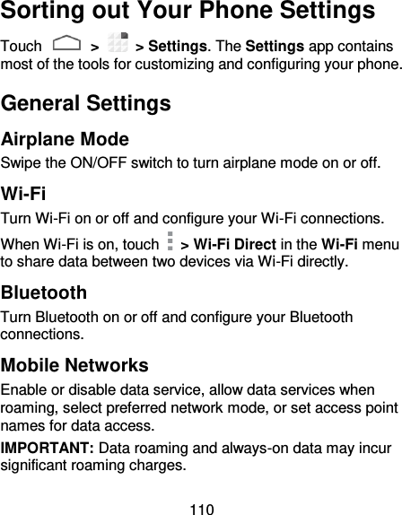 110 Sorting out Your Phone Settings Touch   &gt;    &gt; Settings. The Settings app contains most of the tools for customizing and configuring your phone. General Settings Airplane Mode Swipe the ON/OFF switch to turn airplane mode on or off. Wi-Fi Turn Wi-Fi on or off and configure your Wi-Fi connections.   When Wi-Fi is on, touch    &gt; Wi-Fi Direct in the Wi-Fi menu to share data between two devices via Wi-Fi directly.   Bluetooth Turn Bluetooth on or off and configure your Bluetooth connections.   Mobile Networks Enable or disable data service, allow data services when roaming, select preferred network mode, or set access point names for data access. IMPORTANT: Data roaming and always-on data may incur significant roaming charges. 