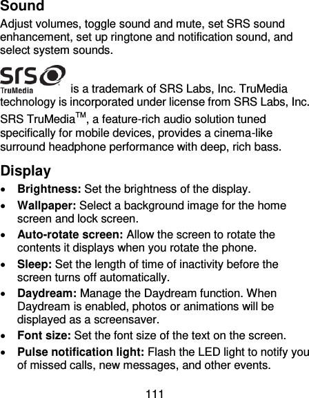 111 Sound Adjust volumes, toggle sound and mute, set SRS sound enhancement, set up ringtone and notification sound, and select system sounds.  is a trademark of SRS Labs, Inc. TruMedia technology is incorporated under license from SRS Labs, Inc. SRS TruMediaTM, a feature-rich audio solution tuned specifically for mobile devices, provides a cinema-like surround headphone performance with deep, rich bass. Display  Brightness: Set the brightness of the display.  Wallpaper: Select a background image for the home screen and lock screen.  Auto-rotate screen: Allow the screen to rotate the contents it displays when you rotate the phone.  Sleep: Set the length of time of inactivity before the screen turns off automatically.  Daydream: Manage the Daydream function. When Daydream is enabled, photos or animations will be displayed as a screensaver.  Font size: Set the font size of the text on the screen.  Pulse notification light: Flash the LED light to notify you of missed calls, new messages, and other events. 