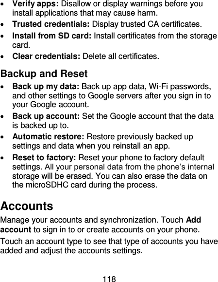 118  Verify apps: Disallow or display warnings before you install applications that may cause harm.  Trusted credentials: Display trusted CA certificates.  Install from SD card: Install certificates from the storage card.  Clear credentials: Delete all certificates. Backup and Reset  Back up my data: Back up app data, Wi-Fi passwords, and other settings to Google servers after you sign in to your Google account.  Back up account: Set the Google account that the data is backed up to.  Automatic restore: Restore previously backed up settings and data when you reinstall an app.  Reset to factory: Reset your phone to factory default settings. All your personal data from the phone’s internal storage will be erased. You can also erase the data on the microSDHC card during the process. Accounts Manage your accounts and synchronization. Touch Add account to sign in to or create accounts on your phone. Touch an account type to see that type of accounts you have added and adjust the accounts settings. 