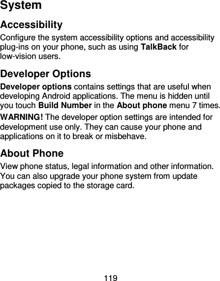 119 System Accessibility Configure the system accessibility options and accessibility plug-ins on your phone, such as using TalkBack for low-vision users. Developer Options Developer options contains settings that are useful when developing Android applications. The menu is hidden until you touch Build Number in the About phone menu 7 times. WARNING! The developer option settings are intended for development use only. They can cause your phone and applications on it to break or misbehave. About Phone View phone status, legal information and other information. You can also upgrade your phone system from update packages copied to the storage card.   
