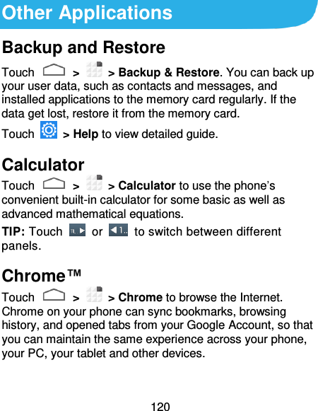 120 Other Applications Backup and Restore Touch   &gt;    &gt; Backup &amp; Restore. You can back up your user data, such as contacts and messages, and installed applications to the memory card regularly. If the data get lost, restore it from the memory card. Touch    &gt; Help to view detailed guide. Calculator Touch   &gt;    &gt; Calculator to use the phone’s convenient built-in calculator for some basic as well as advanced mathematical equations. TIP: Touch    or    to switch between different panels.   Chrome™ Touch   &gt;    &gt; Chrome to browse the Internet. Chrome on your phone can sync bookmarks, browsing history, and opened tabs from your Google Account, so that you can maintain the same experience across your phone, your PC, your tablet and other devices. 