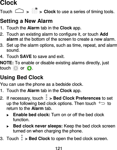 121 Clock Touch   &gt;    &gt; Clock to use a series of timing tools. Setting a New Alarm 1.  Touch the Alarm tab in the Clock app. 2.  Touch an existing alarm to configure it, or touch Add alarm at the bottom of the screen to create a new alarm. 3.  Set up the alarm options, such as time, repeat, and alarm sound. 4.  Touch SAVE to save and exit. NOTE: To enable or disable existing alarms directly, just touch    or  . Using Bed Clock You can use the phone as a bedside clock. 1.  Touch the Alarm tab in the Clock app. 2.  If necessary, touch    &gt; Bed Clock Preferences to set up the following bed clock options. Then touch    to return to the Alarm tab.  Enable bed clock: Turn on or off the bed clock function.  Bed clock never sleeps: Keep the bed clock screen turned on when charging the phone. 3.  Touch    &gt; Bed Clock to open the bed clock screen. 