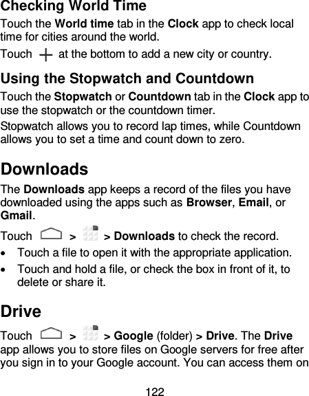 122 Checking World Time Touch the World time tab in the Clock app to check local time for cities around the world. Touch    at the bottom to add a new city or country. Using the Stopwatch and Countdown Touch the Stopwatch or Countdown tab in the Clock app to use the stopwatch or the countdown timer. Stopwatch allows you to record lap times, while Countdown allows you to set a time and count down to zero. Downloads The Downloads app keeps a record of the files you have downloaded using the apps such as Browser, Email, or Gmail. Touch   &gt;    &gt; Downloads to check the record.   Touch a file to open it with the appropriate application.   Touch and hold a file, or check the box in front of it, to delete or share it. Drive Touch   &gt;    &gt; Google (folder) &gt; Drive. The Drive app allows you to store files on Google servers for free after you sign in to your Google account. You can access them on 
