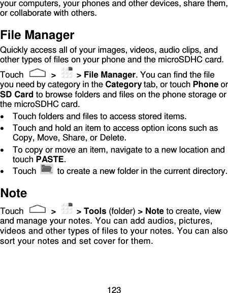 123 your computers, your phones and other devices, share them, or collaborate with others. File Manager Quickly access all of your images, videos, audio clips, and other types of files on your phone and the microSDHC card. Touch   &gt;    &gt; File Manager. You can find the file you need by category in the Category tab, or touch Phone or SD Card to browse folders and files on the phone storage or the microSDHC card.   Touch folders and files to access stored items.   Touch and hold an item to access option icons such as Copy, Move, Share, or Delete.  To copy or move an item, navigate to a new location and touch PASTE.   Touch    to create a new folder in the current directory. Note Touch   &gt;    &gt; Tools (folder) &gt; Note to create, view and manage your notes. You can add audios, pictures, videos and other types of files to your notes. You can also sort your notes and set cover for them. 