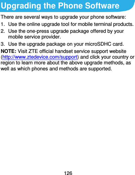 126 Upgrading the Phone Software There are several ways to upgrade your phone software: 1.  Use the online upgrade tool for mobile terminal products. 2.  Use the one-press upgrade package offered by your mobile service provider. 3.  Use the upgrade package on your microSDHC card. NOTE: Visit ZTE official handset service support website (http://www.ztedevice.com/support) and click your country or region to learn more about the above upgrade methods, as well as which phones and methods are supported. 