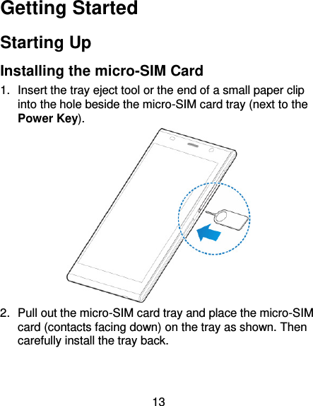 13 Getting Started Starting Up Installing the micro-SIM Card 1.  Insert the tray eject tool or the end of a small paper clip into the hole beside the micro-SIM card tray (next to the Power Key).  2.  Pull out the micro-SIM card tray and place the micro-SIM card (contacts facing down) on the tray as shown. Then carefully install the tray back. 