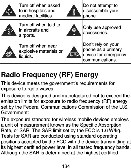 134  Turn off when asked to in hospitals and medical facilities.  Do not attempt to disassemble your phone.  Turn off when told to in aircrafts and airports.  Only use approved accessories.  Turn off when near explosive materials or liquids.  Don’t rely on your phone as a primary device for emergency communications.    Radio Frequency (RF) Energy This device meets the government’s requirements for exposure to radio waves. This device is designed and manufactured not to exceed the emission limits for exposure to radio frequency (RF) energy set by the Federal Communications Commission of the U.S. Government: The exposure standard for wireless mobile devices employs a unit of measurement known as the Specific Absorption Rate, or SAR. The SAR limit set by the FCC is 1.6 W/kg. Tests for SAR are conducted using standard operating positions accepted by the FCC with the device transmitting at its highest certified power level in all tested frequency bands. Although the SAR is determined at the highest certified 