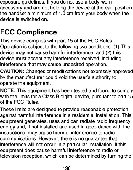 136 exposure guidelines. If you do not use a body-worn accessory and are not holding the device at the ear, position the handset a minimum of 1.0 cm from your body when the device is switched on. FCC Compliance This device complies with part 15 of the FCC Rules. Operation is subject to the following two conditions: (1) This device may not cause harmful interference, and (2) this device must accept any interference received, including interference that may cause undesired operation. CAUTION: Changes or modifications not expressly approved by the manufacturer could void the user’s authority to operate the equipment. NOTE: This equipment has been tested and found to comply with the limits for a Class B digital device, pursuant to part 15 of the FCC Rules.   These limits are designed to provide reasonable protection against harmful interference in a residential installation. This equipment generates, uses and can radiate radio frequency energy and, if not installed and used in accordance with the instructions, may cause harmful interference to radio communications. However, there is no guarantee that interference will not occur in a particular installation. If this equipment does cause harmful interference to radio or television reception, which can be determined by turning the 