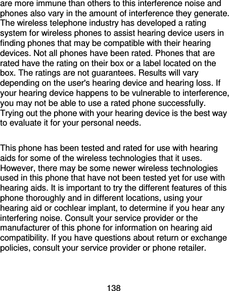 138 are more immune than others to this interference noise and phones also vary in the amount of interference they generate. The wireless telephone industry has developed a rating system for wireless phones to assist hearing device users in finding phones that may be compatible with their hearing devices. Not all phones have been rated. Phones that are rated have the rating on their box or a label located on the box. The ratings are not guarantees. Results will vary depending on the user&apos;s hearing device and hearing loss. If your hearing device happens to be vulnerable to interference, you may not be able to use a rated phone successfully. Trying out the phone with your hearing device is the best way to evaluate it for your personal needs.  This phone has been tested and rated for use with hearing aids for some of the wireless technologies that it uses. However, there may be some newer wireless technologies used in this phone that have not been tested yet for use with hearing aids. It is important to try the different features of this phone thoroughly and in different locations, using your hearing aid or cochlear implant, to determine if you hear any interfering noise. Consult your service provider or the manufacturer of this phone for information on hearing aid compatibility. If you have questions about return or exchange policies, consult your service provider or phone retailer.  