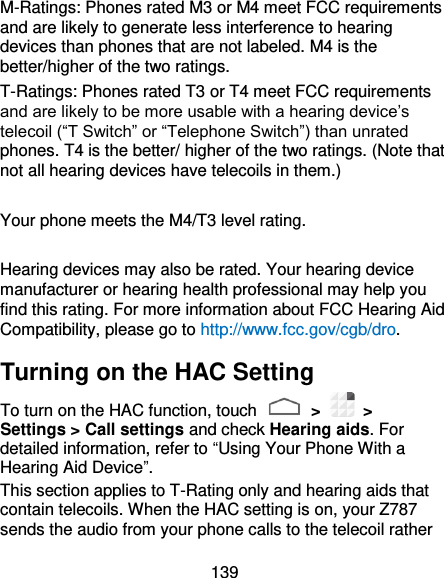 139 M-Ratings: Phones rated M3 or M4 meet FCC requirements and are likely to generate less interference to hearing devices than phones that are not labeled. M4 is the better/higher of the two ratings.   T-Ratings: Phones rated T3 or T4 meet FCC requirements and are likely to be more usable with a hearing device’s telecoil (“T Switch” or “Telephone Switch”) than unrated phones. T4 is the better/ higher of the two ratings. (Note that not all hearing devices have telecoils in them.)      Your phone meets the M4/T3 level rating.  Hearing devices may also be rated. Your hearing device manufacturer or hearing health professional may help you find this rating. For more information about FCC Hearing Aid Compatibility, please go to http://www.fcc.gov/cgb/dro. Turning on the HAC Setting To turn on the HAC function, touch    &gt;   &gt; Settings &gt; Call settings and check Hearing aids. For detailed information, refer to “Using Your Phone With a Hearing Aid Device”.   This section applies to T-Rating only and hearing aids that contain telecoils. When the HAC setting is on, your Z787 sends the audio from your phone calls to the telecoil rather 