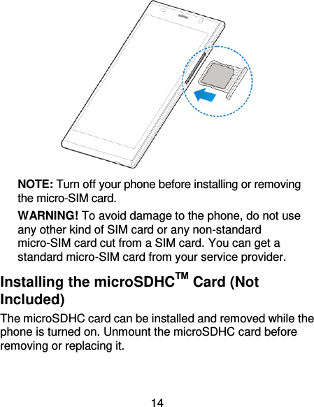 14  NOTE: Turn off your phone before installing or removing the micro-SIM card. WARNING! To avoid damage to the phone, do not use any other kind of SIM card or any non-standard micro-SIM card cut from a SIM card. You can get a standard micro-SIM card from your service provider. Installing the microSDHCTM Card (Not Included) The microSDHC card can be installed and removed while the phone is turned on. Unmount the microSDHC card before removing or replacing it.   