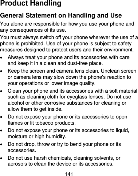 141 Product Handling General Statement on Handling and Use You alone are responsible for how you use your phone and any consequences of its use. You must always switch off your phone wherever the use of a phone is prohibited. Use of your phone is subject to safety measures designed to protect users and their environment.   Always treat your phone and its accessories with care and keep it in a clean and dust-free place.   Keep the screen and camera lens clean. Unclean screen or camera lens may slow down the phone&apos;s reaction to your operations or lower image quality.   Clean your phone and its accessories with a soft material such as cleaning cloth for eyeglass lenses. Do not use alcohol or other corrosive substances for cleaning or allow them to get inside.   Do not expose your phone or its accessories to open flames or lit tobacco products.   Do not expose your phone or its accessories to liquid, moisture or high humidity.   Do not drop, throw or try to bend your phone or its accessories.   Do not use harsh chemicals, cleaning solvents, or aerosols to clean the device or its accessories. 