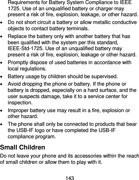 143 Requirements for Battery System Compliance to IEEE 1725. Use of an unqualified battery or charger may present a risk of fire, explosion, leakage, or other hazard.     Do not short circuit a battery or allow metallic conductive objects to contact battery terminals.     Replace the battery only with another battery that has been qualified with the system per this standard, IEEE-Std-1725. Use of an unqualified battery may present a risk of fire, explosion, leakage or other hazard.     Promptly dispose of used batteries in accordance with local regulations.   Battery usage by children should be supervised.     Avoid dropping the phone or battery. If the phone or battery is dropped, especially on a hard surface, and the user suspects damage, take it to a service center for inspection.     Improper battery use may result in a fire, explosion or other hazard.   The phone shall only be connected to products that bear the USB-IF logo or have completed the USB-IF compliance program. Small Children Do not leave your phone and its accessories within the reach of small children or allow them to play with it. 
