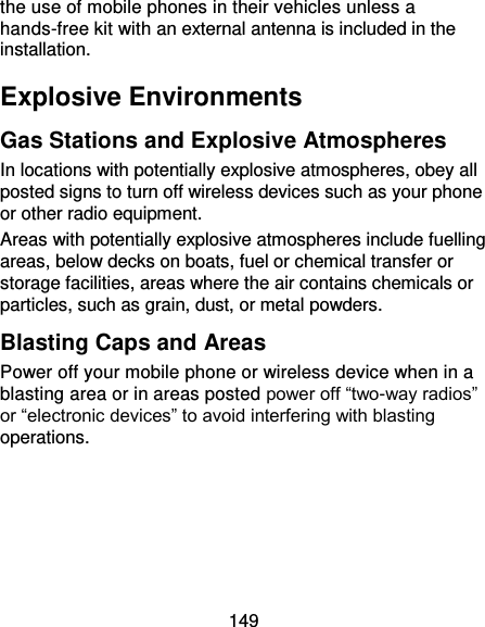 149 the use of mobile phones in their vehicles unless a hands-free kit with an external antenna is included in the installation. Explosive Environments Gas Stations and Explosive Atmospheres In locations with potentially explosive atmospheres, obey all posted signs to turn off wireless devices such as your phone or other radio equipment. Areas with potentially explosive atmospheres include fuelling areas, below decks on boats, fuel or chemical transfer or storage facilities, areas where the air contains chemicals or particles, such as grain, dust, or metal powders. Blasting Caps and Areas Power off your mobile phone or wireless device when in a blasting area or in areas posted power off “two-way radios” or “electronic devices” to avoid interfering with blasting operations. 