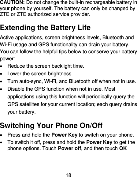 18 CAUTION: Do not change the built-in rechargeable battery in your phone by yourself. The battery can only be changed by ZTE or ZTE authorized service provider. Extending the Battery Life Active applications, screen brightness levels, Bluetooth and Wi-Fi usage and GPS functionality can drain your battery. You can follow the helpful tips below to conserve your battery power:   Reduce the screen backlight time.   Lower the screen brightness.   Turn auto-sync, Wi-Fi, and Bluetooth off when not in use.   Disable the GPS function when not in use. Most applications using this function will periodically query the GPS satellites for your current location; each query drains your battery. Switching Your Phone On/Off   Press and hold the Power Key to switch on your phone.   To switch it off, press and hold the Power Key to get the phone options. Touch Power off, and then touch OK 