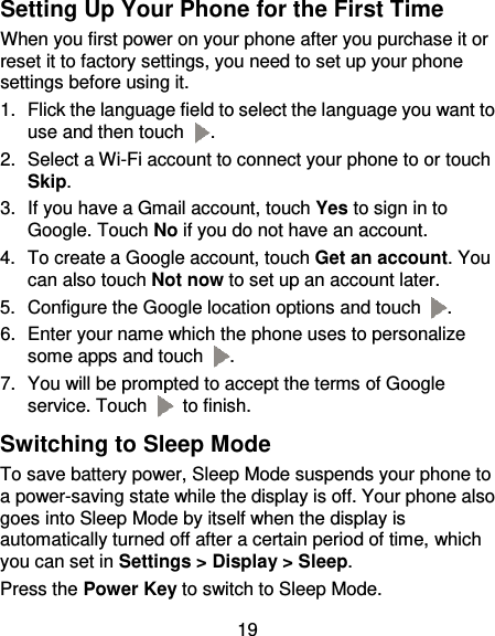 19 Setting Up Your Phone for the First Time When you first power on your phone after you purchase it or reset it to factory settings, you need to set up your phone settings before using it. 1.  Flick the language field to select the language you want to use and then touch  . 2.  Select a Wi-Fi account to connect your phone to or touch Skip. 3.  If you have a Gmail account, touch Yes to sign in to Google. Touch No if you do not have an account. 4.  To create a Google account, touch Get an account. You can also touch Not now to set up an account later. 5.  Configure the Google location options and touch  . 6.  Enter your name which the phone uses to personalize some apps and touch  . 7.  You will be prompted to accept the terms of Google service. Touch   to finish. Switching to Sleep Mode To save battery power, Sleep Mode suspends your phone to a power-saving state while the display is off. Your phone also goes into Sleep Mode by itself when the display is automatically turned off after a certain period of time, which you can set in Settings &gt; Display &gt; Sleep.   Press the Power Key to switch to Sleep Mode. 