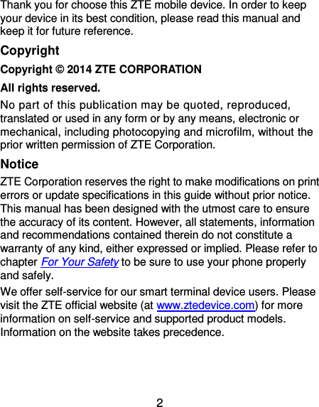 2 Thank you for choose this ZTE mobile device. In order to keep your device in its best condition, please read this manual and keep it for future reference. Copyright Copyright © 2014 ZTE CORPORATION All rights reserved. No part of this publication may be quoted, reproduced, translated or used in any form or by any means, electronic or mechanical, including photocopying and microfilm, without the prior written permission of ZTE Corporation. Notice ZTE Corporation reserves the right to make modifications on print errors or update specifications in this guide without prior notice. This manual has been designed with the utmost care to ensure the accuracy of its content. However, all statements, information and recommendations contained therein do not constitute a warranty of any kind, either expressed or implied. Please refer to chapter For Your Safety to be sure to use your phone properly and safely. We offer self-service for our smart terminal device users. Please visit the ZTE official website (at www.ztedevice.com) for more information on self-service and supported product models. Information on the website takes precedence.   