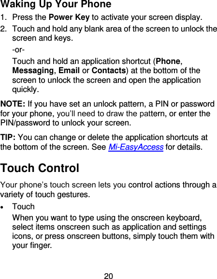 20 Waking Up Your Phone 1.  Press the Power Key to activate your screen display. 2.  Touch and hold any blank area of the screen to unlock the screen and keys. -or- Touch and hold an application shortcut (Phone, Messaging, Email or Contacts) at the bottom of the screen to unlock the screen and open the application quickly.   NOTE: If you have set an unlock pattern, a PIN or password for your phone, you’ll need to draw the pattern, or enter the PIN/password to unlock your screen. TIP: You can change or delete the application shortcuts at the bottom of the screen. See Mi-EasyAccess for details. Touch Control Your phone’s touch screen lets you control actions through a variety of touch gestures.  Touch When you want to type using the onscreen keyboard, select items onscreen such as application and settings icons, or press onscreen buttons, simply touch them with your finger.  
