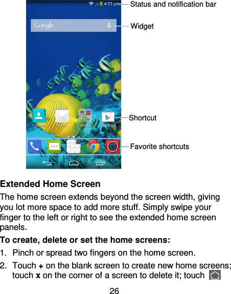 26            Extended Home Screen The home screen extends beyond the screen width, giving you lot more space to add more stuff. Simply swipe your finger to the left or right to see the extended home screen panels.   To create, delete or set the home screens: 1.  Pinch or spread two fingers on the home screen.   2.  Touch + on the blank screen to create new home screens; touch x on the corner of a screen to delete it; touch   Favorite shortcuts Shortcut Widget Status and notification bar 