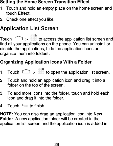 29 Setting the Home Screen Transition Effect 1.  Touch and hold an empty place on the home screen and touch Effect. 2.  Check one effect you like. Application List Screen Touch   &gt;    to access the application list screen and find all your applications on the phone. You can uninstall or disable the applications, hide the application icons or organize them into folders. Organizing Application Icons With a Folder 1.  Touch   &gt;    to open the application list screen. 2.  Touch and hold an application icon and drag it into a folder on the top of the screen. 3.  To add more icons into the folder, touch and hold each icon and drag it into the folder. 4.  Touch   to finish. NOTE: You can also drag an application icon into New Folder. A new application folder will be created in the application list screen and the application icon is added in. 