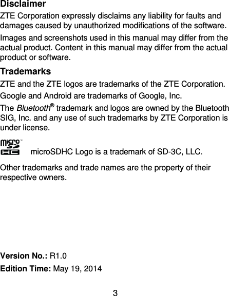 3 Disclaimer ZTE Corporation expressly disclaims any liability for faults and damages caused by unauthorized modifications of the software. Images and screenshots used in this manual may differ from the actual product. Content in this manual may differ from the actual product or software. Trademarks ZTE and the ZTE logos are trademarks of the ZTE Corporation.   Google and Android are trademarks of Google, Inc.   The Bluetooth® trademark and logos are owned by the Bluetooth SIG, Inc. and any use of such trademarks by ZTE Corporation is under license.     microSDHC Logo is a trademark of SD-3C, LLC. Other trademarks and trade names are the property of their respective owners.      Version No.: R1.0 Edition Time: May 19, 2014 