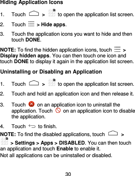 30 Hiding Application Icons 1.  Touch   &gt;    to open the application list screen. 2.  Touch    &gt; Hide apps. 3.  Touch the application icons you want to hide and then touch DONE. NOTE: To find the hidden application icons, touch    &gt; Display hidden apps. You can then touch one icon and touch DONE to display it again in the application list screen. Uninstalling or Disabling an Application 1.  Touch   &gt;    to open the application list screen. 2.  Touch and hold an application icon and then release it. 3.  Touch    on an application icon to uninstall the application. Touch    on an application icon to disable the application. 4.  Touch   to finish. NOTE: To find the disabled applications, touch   &gt;  &gt; Settings &gt; Apps &gt; DISABLED. You can then touch an application and touch Enable to enable it. Not all applications can be uninstalled or disabled. 