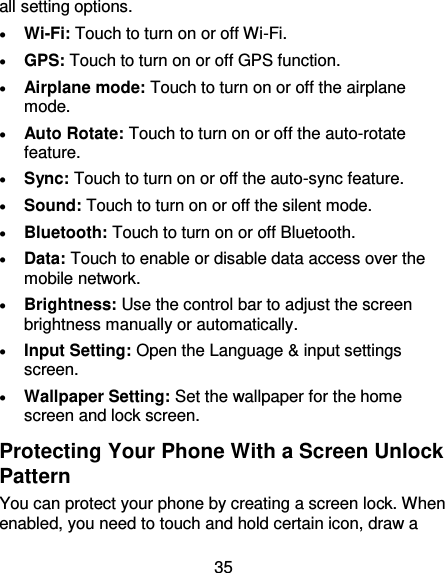 35 all setting options.    Wi-Fi: Touch to turn on or off Wi-Fi.  GPS: Touch to turn on or off GPS function.  Airplane mode: Touch to turn on or off the airplane mode.  Auto Rotate: Touch to turn on or off the auto-rotate feature.    Sync: Touch to turn on or off the auto-sync feature.  Sound: Touch to turn on or off the silent mode.  Bluetooth: Touch to turn on or off Bluetooth.  Data: Touch to enable or disable data access over the mobile network.  Brightness: Use the control bar to adjust the screen brightness manually or automatically.  Input Setting: Open the Language &amp; input settings screen.  Wallpaper Setting: Set the wallpaper for the home screen and lock screen. Protecting Your Phone With a Screen Unlock Pattern You can protect your phone by creating a screen lock. When enabled, you need to touch and hold certain icon, draw a 