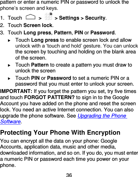 36 pattern or enter a numeric PIN or password to unlock the phone’s screen and keys. 1.  Touch   &gt;    &gt; Settings &gt; Security. 2.  Touch Screen lock. 3.  Touch Long press, Pattern, PIN or Password.  Touch Long press to enable screen lock and allow unlock with a ‘touch and hold’ gesture. You can unlock the screen by touching and holding on the blank area of the screen.  Touch Pattern to create a pattern you must draw to unlock the screen  Touch PIN or Password to set a numeric PIN or a password that you must enter to unlock your screen. IMPORTANT: If you forget the pattern you set, try five times and touch FORGOT PATTERN? to sign in to the Google Account you have added on the phone and reset the screen lock. You need an active Internet connection. You can also upgrade the phone software. See Upgrading the Phone Software. Protecting Your Phone With Encryption You can encrypt all the data on your phone: Google Accounts, application data, music and other media, downloaded information, and so on. If you do, you must enter a numeric PIN or password each time you power on your phone. 