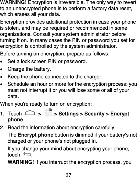 37 WARNING! Encryption is irreversible. The only way to revert to an unencrypted phone is to perform a factory data reset, which erases all your data. Encryption provides additional protection in case your phone is stolen, and may be required or recommended in some organizations. Consult your system administrator before turning it on. In many cases the PIN or password you set for encryption is controlled by the system administrator. Before turning on encryption, prepare as follows:   Set a lock screen PIN or password.   Charge the battery.   Keep the phone connected to the charger.   Schedule an hour or more for the encryption process: you must not interrupt it or you will lose some or all of your data. When you&apos;re ready to turn on encryption: 1.  Touch   &gt;    &gt; Settings &gt; Security &gt; Encrypt phone. 2.  Read the information about encryption carefully.   The Encrypt phone button is dimmed if your battery&apos;s not charged or your phone&apos;s not plugged in. If you change your mind about encrypting your phone, touch  . WARNING! If you interrupt the encryption process, you 