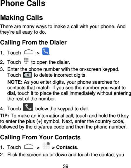 39 Phone Calls Making Calls There are many ways to make a call with your phone. And they’re all easy to do. Calling From the Dialer 1.  Touch   &gt;  . 2.  Touch    to open the dialer. 3.  Enter the phone number with the on-screen keypad. Touch    to delete incorrect digits. NOTE: As you enter digits, your phone searches for contacts that match. If you see the number you want to dial, touch it to place the call immediately without entering the rest of the number.   4.  Touch    below the keypad to dial. TIP: To make an international call, touch and hold the 0 key to enter the plus (+) symbol. Next, enter the country code, followed by the city/area code and then the phone number. Calling From Your Contacts 1.  Touch   &gt;    &gt; Contacts. 2.  Flick the screen up or down and touch the contact you 