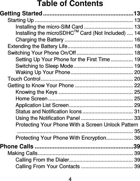 4 Table of Contents Getting Started ....................................................... 13 Starting Up .................................................................. 13 Installing the micro-SIM Card ................................. 13 Installing the microSDHCTM Card (Not Included) .... 14 Charging the Battery .............................................. 16 Extending the Battery Life ............................................ 18 Switching Your Phone On/Off ...................................... 18 Setting Up Your Phone for the First Time ............... 19 Switching to Sleep Mode ........................................ 19 Waking Up Your Phone .......................................... 20 Touch Control .............................................................. 20 Getting to Know Your Phone ....................................... 22 Knowing the Keys .................................................. 25 Home Screen ......................................................... 25 Application List Screen ........................................... 29 Status and Notification Icons .................................. 31 Using the Notification Panel ................................... 33 Protecting Your Phone With a Screen Unlock Pattern .............................................................................. 35 Protecting Your Phone With Encryption .................. 36 Phone Calls ............................................................ 39 Making Calls ................................................................ 39 Calling From the Dialer ........................................... 39 Calling From Your Contacts ................................... 39 