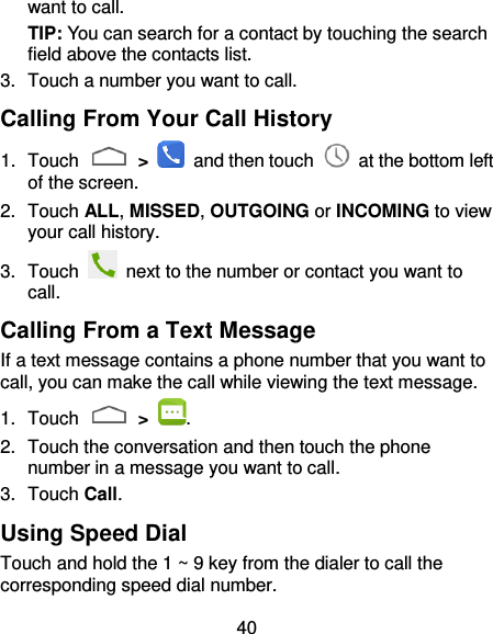 40 want to call. TIP: You can search for a contact by touching the search field above the contacts list.   3.  Touch a number you want to call. Calling From Your Call History 1.  Touch   &gt;    and then touch    at the bottom left of the screen. 2.  Touch ALL, MISSED, OUTGOING or INCOMING to view your call history. 3.  Touch    next to the number or contact you want to call. Calling From a Text Message If a text message contains a phone number that you want to call, you can make the call while viewing the text message. 1.  Touch    &gt;  . 2.  Touch the conversation and then touch the phone number in a message you want to call. 3.  Touch Call. Using Speed Dial Touch and hold the 1 ~ 9 key from the dialer to call the corresponding speed dial number. 
