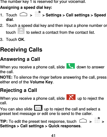 41 The number key 1 is reserved for your voicemail. Assigning a speed dial key: 1.  Touch   &gt;    &gt; Settings &gt; Call settings &gt; Speed dial. 2.  Touch a speed dial key and then input a phone number or touch    to select a contact from the contact list. 3.  Touch OK. Receiving Calls Answering a Call When you receive a phone call, slide    down to answer the call. NOTE: To silence the ringer before answering the call, press either end of the Volume Key. Rejecting a Call When you receive a phone call, slide    up to reject the call. You can also slide    up to reject the call and select a preset text message or edit one to send to the caller.   TIP: To edit the preset text response, touch   &gt;    &gt; Settings &gt; Call settings &gt; Quick responses. 