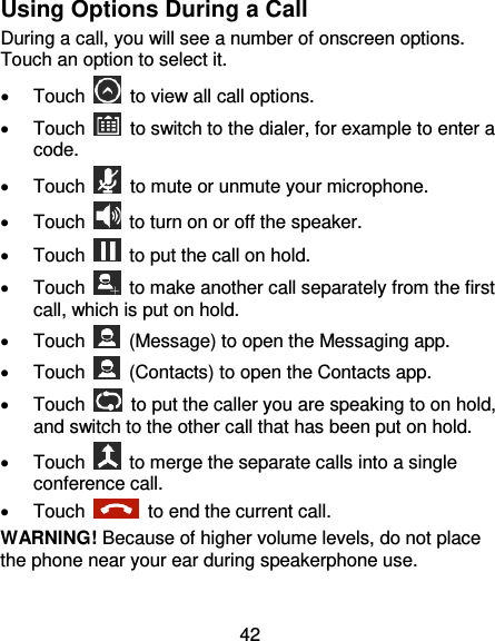 42 Using Options During a Call During a call, you will see a number of onscreen options. Touch an option to select it.     Touch    to view all call options.   Touch    to switch to the dialer, for example to enter a code.   Touch    to mute or unmute your microphone.   Touch    to turn on or off the speaker.   Touch    to put the call on hold.   Touch    to make another call separately from the first call, which is put on hold.   Touch    (Message) to open the Messaging app.   Touch    (Contacts) to open the Contacts app.   Touch    to put the caller you are speaking to on hold, and switch to the other call that has been put on hold.   Touch    to merge the separate calls into a single conference call.   Touch    to end the current call. WARNING! Because of higher volume levels, do not place the phone near your ear during speakerphone use. 