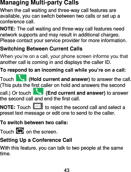 43 Managing Multi-party Calls When the call waiting and three-way call features are available, you can switch between two calls or set up a conference call.   NOTE: The call waiting and three-way call features need network supports and may result in additional charges. Please contact your service provider for more information. Switching Between Current Calls When you’re on a call, your phone screen informs you that another call is coming in and displays the caller ID. To respond to an incoming call while you’re on a call: Touch    (Hold current and answer) to answer the call. (This puts the first caller on hold and answers the second call.) Or touch    (End current and answer) to answer the second call and end the first call. NOTE: Touch    to reject the second call and select a preset text message or edit one to send to the caller. To switch between two calls: Touch   on the screen. Setting Up a Conference Call With this feature, you can talk to two people at the same time.   