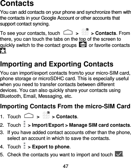 47 Contacts You can add contacts on your phone and synchronize them with the contacts in your Google Account or other accounts that support contact syncing. To see your contacts, touch   &gt;    &gt; Contacts. From there, you can touch the tabs on the top of the screen to quickly switch to the contact groups    or favorite contacts . Importing and Exporting Contacts You can import/export contacts from/to your micro-SIM card, phone storage or microSDHC card. This is especially useful when you need to transfer contacts between different devices. You can also quickly share your contacts using Bluetooth, Email, Messaging, etc. Importing Contacts From the micro-SIM Card 1.  Touch   &gt;    &gt; Contacts. 2.  Touch   &gt; Import/Export &gt; Manage SIM card contacts. 3.  If you have added contact accounts other than the phone, select an account in which to save the contacts. 4.  Touch   &gt; Export to phone. 5.  Check the contacts you want to import and touch  . 