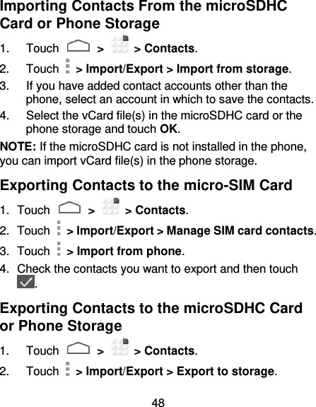 48 Importing Contacts From the microSDHC Card or Phone Storage 1.  Touch   &gt;    &gt; Contacts. 2.  Touch    &gt; Import/Export &gt; Import from storage. 3.  If you have added contact accounts other than the phone, select an account in which to save the contacts. 4.  Select the vCard file(s) in the microSDHC card or the phone storage and touch OK. NOTE: If the microSDHC card is not installed in the phone, you can import vCard file(s) in the phone storage. Exporting Contacts to the micro-SIM Card 1.  Touch   &gt;    &gt; Contacts. 2.  Touch    &gt; Import/Export &gt; Manage SIM card contacts. 3.  Touch    &gt; Import from phone. 4.  Check the contacts you want to export and then touch . Exporting Contacts to the microSDHC Card or Phone Storage 1.  Touch   &gt;    &gt; Contacts. 2.  Touch    &gt; Import/Export &gt; Export to storage. 