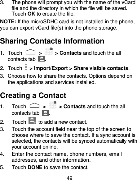 49 3.  The phone will prompt you with the name of the vCard file and the directory in which the file will be saved. Touch OK to create the file. NOTE: If the microSDHC card is not installed in the phone, you can export vCard file(s) into the phone storage. Sharing Contacts Information 1.  Touch   &gt;    &gt; Contacts and touch the all contacts tab  . 2.  Touch    &gt; Import/Export &gt; Share visible contacts. 3.  Choose how to share the contacts. Options depend on the applications and services installed. Creating a Contact 1.  Touch   &gt;    &gt; Contacts and touch the all contacts tab  . 2.  Touch    to add a new contact. 3.  Touch the account field near the top of the screen to choose where to save the contact. If a sync account is selected, the contacts will be synced automatically with your account online. 4.  Enter the contact name, phone numbers, email addresses, and other information. 5.  Touch DONE to save the contact. 