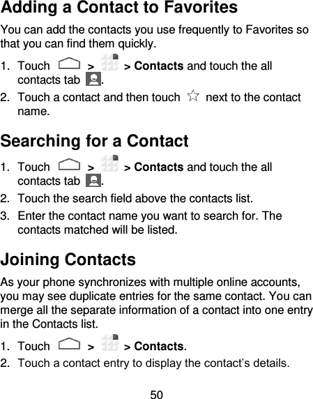 50 Adding a Contact to Favorites You can add the contacts you use frequently to Favorites so that you can find them quickly. 1.  Touch   &gt;    &gt; Contacts and touch the all contacts tab  . 2.  Touch a contact and then touch    next to the contact name. Searching for a Contact 1.  Touch   &gt;    &gt; Contacts and touch the all contacts tab  . 2.  Touch the search field above the contacts list. 3.  Enter the contact name you want to search for. The contacts matched will be listed. Joining Contacts As your phone synchronizes with multiple online accounts, you may see duplicate entries for the same contact. You can merge all the separate information of a contact into one entry in the Contacts list. 1.  Touch   &gt;    &gt; Contacts. 2. Touch a contact entry to display the contact’s details. 