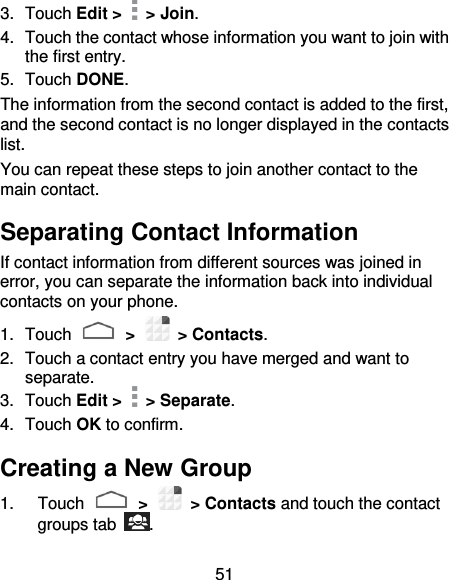 51 3.  Touch Edit &gt;    &gt; Join.   4.  Touch the contact whose information you want to join with the first entry. 5.  Touch DONE. The information from the second contact is added to the first, and the second contact is no longer displayed in the contacts list. You can repeat these steps to join another contact to the main contact. Separating Contact Information If contact information from different sources was joined in error, you can separate the information back into individual contacts on your phone. 1.  Touch   &gt;    &gt; Contacts. 2.  Touch a contact entry you have merged and want to separate. 3.  Touch Edit &gt;    &gt; Separate.   4.  Touch OK to confirm. Creating a New Group 1.  Touch   &gt;    &gt; Contacts and touch the contact groups tab  . 