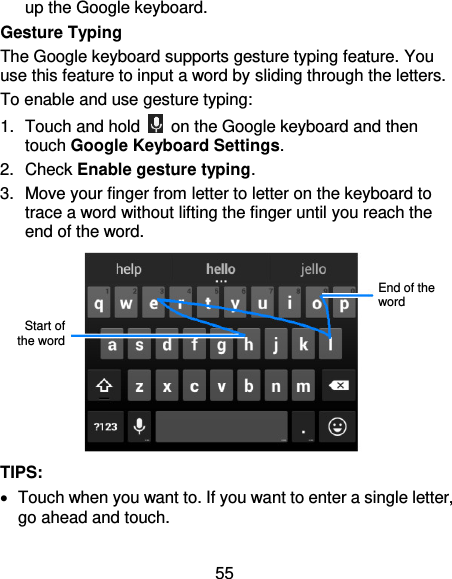 55 up the Google keyboard. Gesture Typing The Google keyboard supports gesture typing feature. You use this feature to input a word by sliding through the letters. To enable and use gesture typing: 1.  Touch and hold    on the Google keyboard and then touch Google Keyboard Settings. 2.  Check Enable gesture typing. 3.  Move your finger from letter to letter on the keyboard to trace a word without lifting the finger until you reach the end of the word.  TIPS:   Touch when you want to. If you want to enter a single letter, go ahead and touch. Start of the word End of the word 