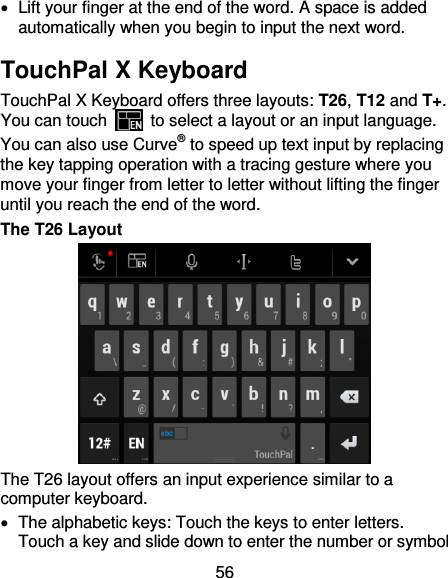 56   Lift your finger at the end of the word. A space is added automatically when you begin to input the next word. TouchPal X Keyboard TouchPal X Keyboard offers three layouts: T26, T12 and T+. You can touch    to select a layout or an input language.   You can also use Curve® to speed up text input by replacing the key tapping operation with a tracing gesture where you move your finger from letter to letter without lifting the finger until you reach the end of the word. The T26 Layout  The T26 layout offers an input experience similar to a computer keyboard.   The alphabetic keys: Touch the keys to enter letters. Touch a key and slide down to enter the number or symbol 